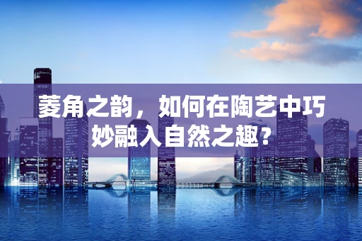 菱角之韵，如何在陶艺中巧妙融入自然之趣？