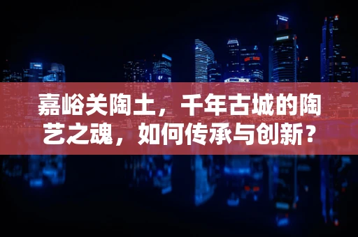 嘉峪关陶土，千年古城的陶艺之魂，如何传承与创新？