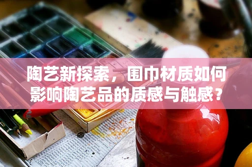 陶艺新探索，围巾材质如何影响陶艺品的质感与触感？