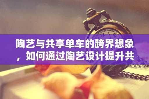 陶艺与共享单车的跨界想象，如何通过陶艺设计提升共享单车的社会价值？