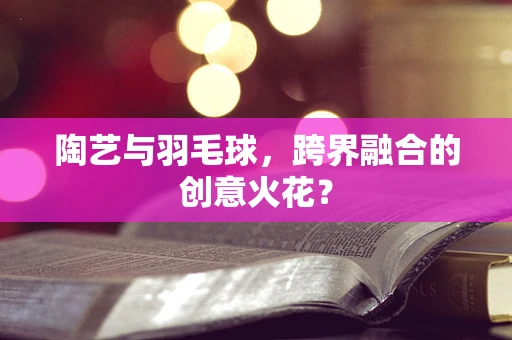 陶艺与羽毛球，跨界融合的创意火花？