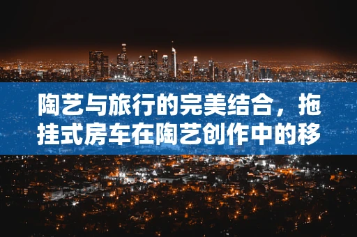 陶艺与旅行的完美结合，拖挂式房车在陶艺创作中的移动工作室？