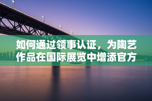 如何通过领事认证，为陶艺作品在国际展览中增添官方色彩？