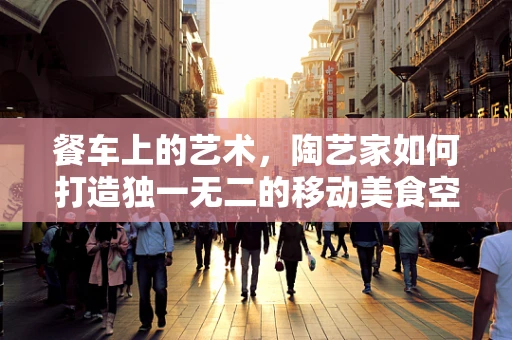 餐车上的艺术，陶艺家如何打造独一无二的移动美食空间？