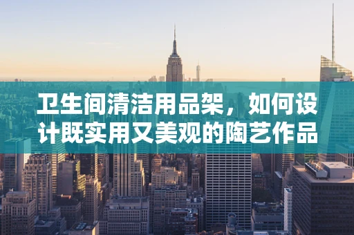 卫生间清洁用品架，如何设计既实用又美观的陶艺作品？