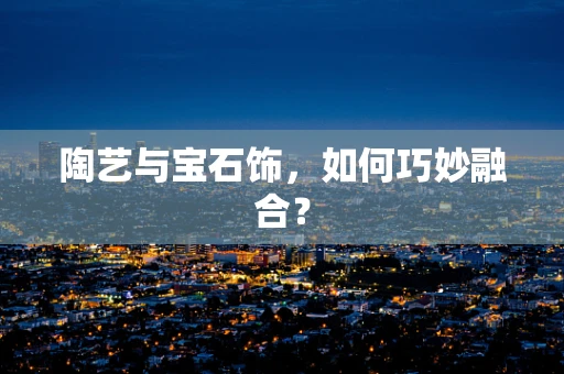 陶艺与宝石饰，如何巧妙融合？