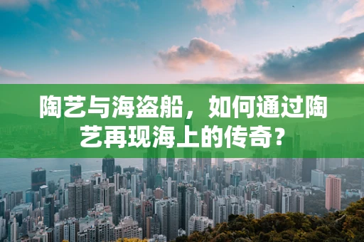 陶艺与海盗船，如何通过陶艺再现海上的传奇？