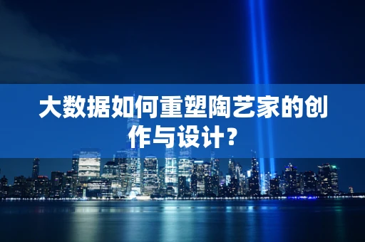 大数据如何重塑陶艺家的创作与设计？