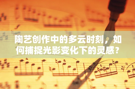 陶艺创作中的多云时刻，如何捕捉光影变化下的灵感？