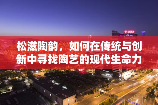 松滋陶韵，如何在传统与创新中寻找陶艺的现代生命力？