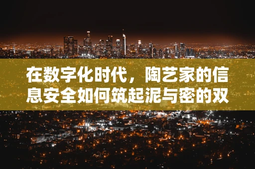 在数字化时代，陶艺家的信息安全如何筑起泥与密的双重防线？