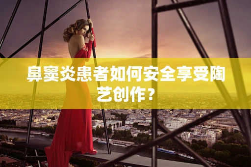 鼻窦炎患者如何安全享受陶艺创作？