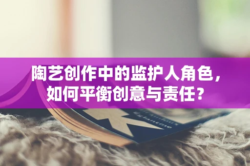 陶艺创作中的监护人角色，如何平衡创意与责任？
