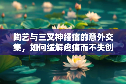 陶艺与三叉神经痛的意外交集，如何缓解疼痛而不失创作灵感？