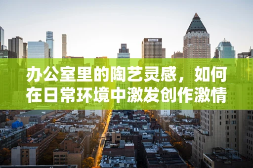 办公室里的陶艺灵感，如何在日常环境中激发创作激情？