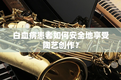 白血病患者如何安全地享受陶艺创作？