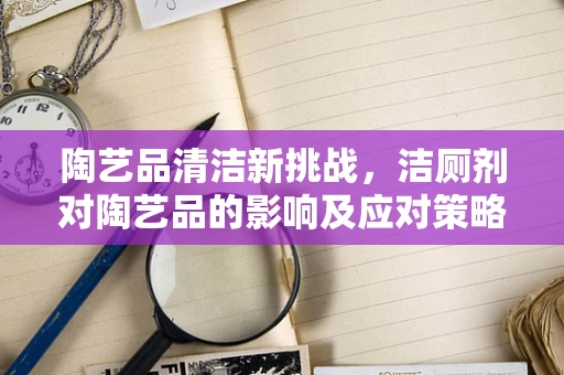 陶艺品清洁新挑战，洁厕剂对陶艺品的影响及应对策略