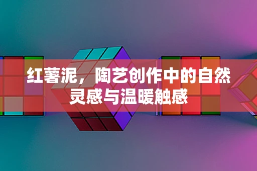红薯泥，陶艺创作中的自然灵感与温暖触感