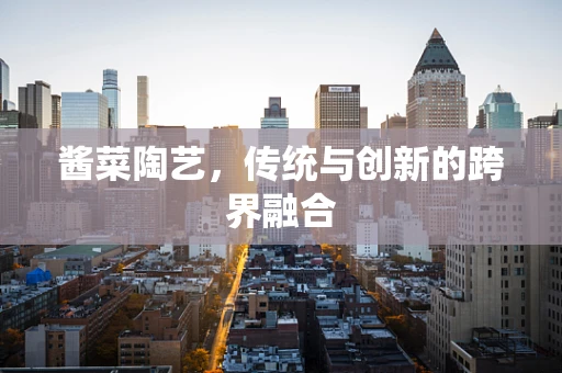 酱菜陶艺，传统与创新的跨界融合