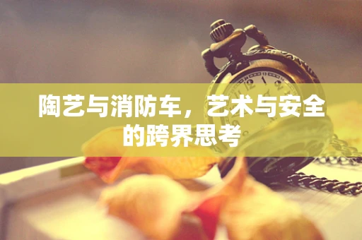陶艺与消防车，艺术与安全的跨界思考
