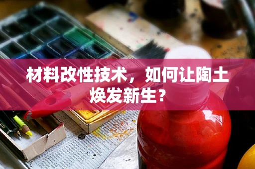 材料改性技术，如何让陶土焕发新生？