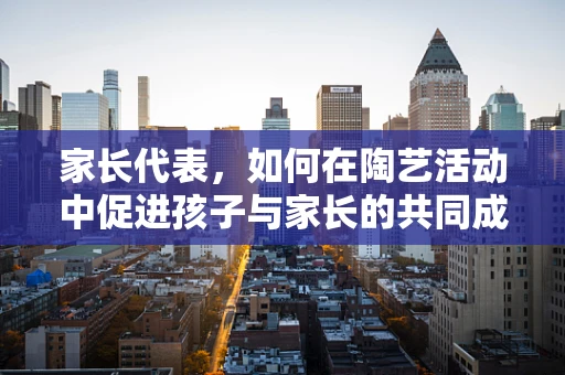 家长代表，如何在陶艺活动中促进孩子与家长的共同成长？