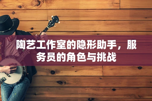 陶艺工作室的隐形助手，服务员的角色与挑战