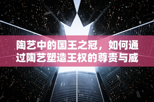 陶艺中的国王之冠，如何通过陶艺塑造王权的尊贵与威严？
