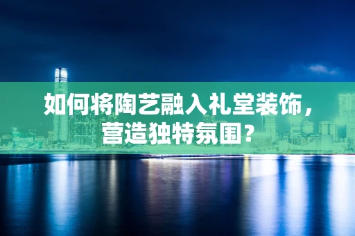 如何将陶艺融入礼堂装饰，营造独特氛围？