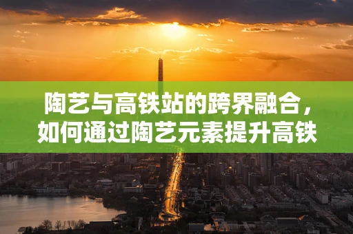 陶艺与高铁站的跨界融合，如何通过陶艺元素提升高铁站的艺术氛围？