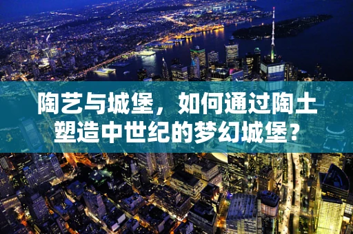 陶艺与城堡，如何通过陶土塑造中世纪的梦幻城堡？