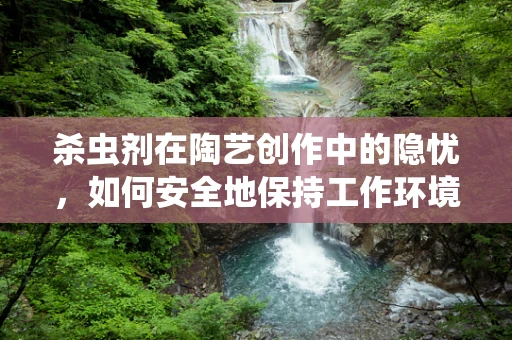 杀虫剂在陶艺创作中的隐忧，如何安全地保持工作环境的清洁？
