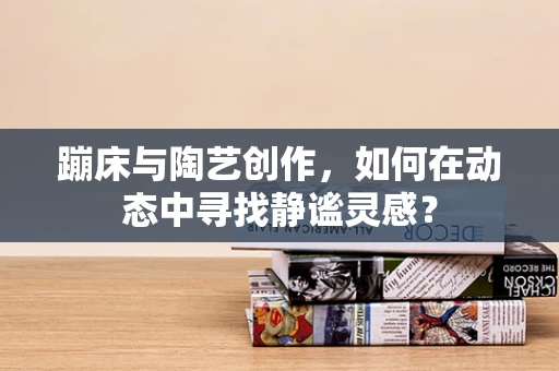 蹦床与陶艺创作，如何在动态中寻找静谧灵感？