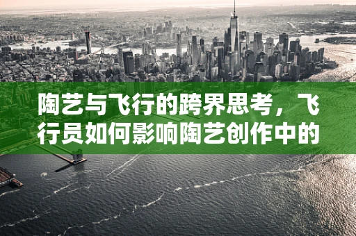 陶艺与飞行的跨界思考，飞行员如何影响陶艺创作中的空中视角？