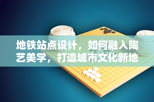 地铁站点设计，如何融入陶艺美学，打造城市文化新地标？