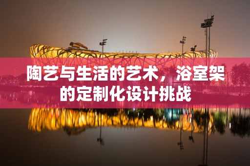 陶艺与生活的艺术，浴室架的定制化设计挑战