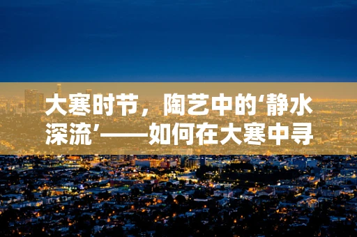大寒时节，陶艺中的‘静水深流’——如何在大寒中寻找创作灵感？