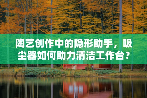 陶艺创作中的隐形助手，吸尘器如何助力清洁工作台？