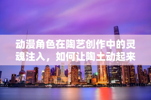 动漫角色在陶艺创作中的灵魂注入，如何让陶土动起来？