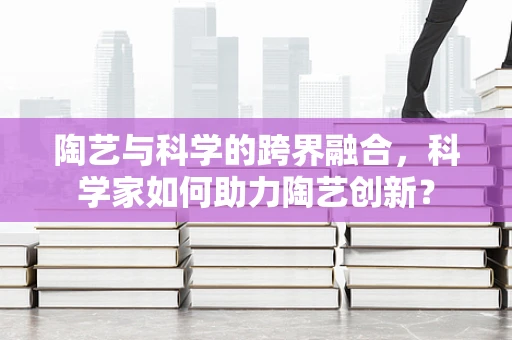 陶艺与科学的跨界融合，科学家如何助力陶艺创新？
