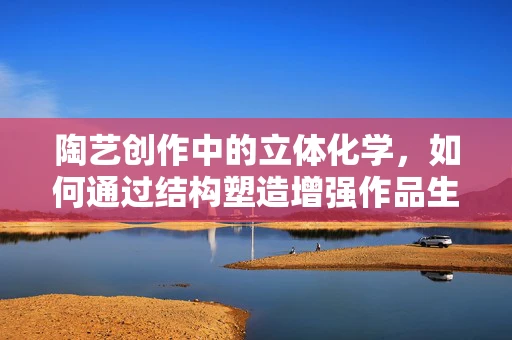 陶艺创作中的立体化学，如何通过结构塑造增强作品生命力？