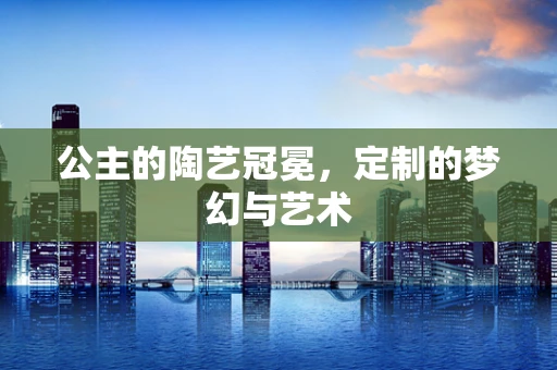 公主的陶艺冠冕，定制的梦幻与艺术