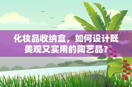 化妆品收纳盒，如何设计既美观又实用的陶艺品？