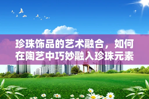 珍珠饰品的艺术融合，如何在陶艺中巧妙融入珍珠元素？
