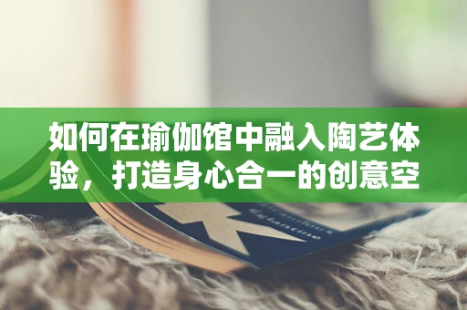 如何在瑜伽馆中融入陶艺体验，打造身心合一的创意空间？
