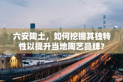 六安陶土，如何挖掘其独特性以提升当地陶艺品牌？