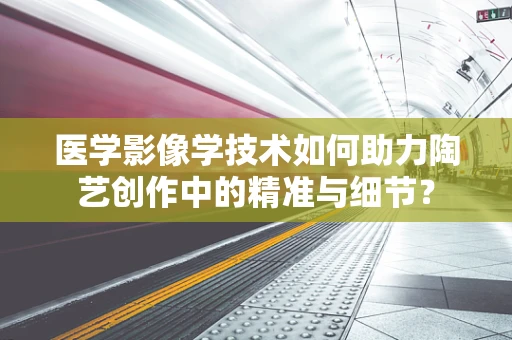 医学影像学技术如何助力陶艺创作中的精准与细节？