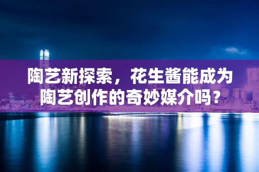 陶艺新探索，花生酱能成为陶艺创作的奇妙媒介吗？