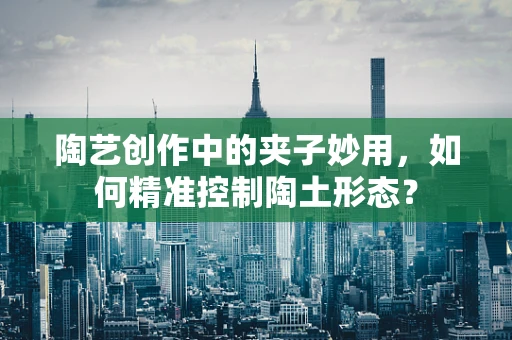 陶艺创作中的夹子妙用，如何精准控制陶土形态？