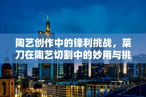 陶艺创作中的锋利挑战，菜刀在陶艺切割中的妙用与挑战